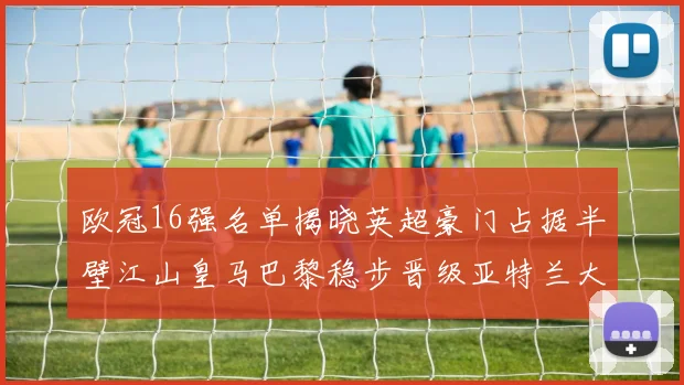 欧冠16强名单揭晓英超豪门占据半壁江山皇马巴黎稳步晋级亚特兰大独撑意甲希望
