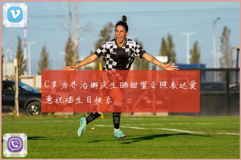 C罗为乔治娜庆生晒甜蜜合照表达爱意祝福生日快乐