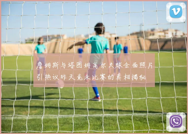 詹姆斯与塔图姆高尔夫球会面照片引热议昨天竟未比赛的真相揭秘