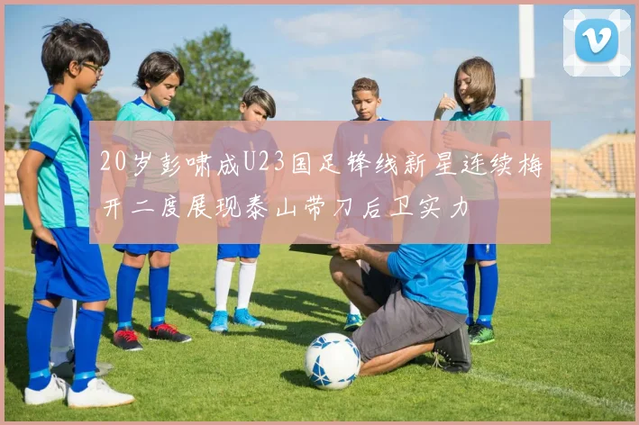 20岁彭啸成U23国足锋线新星连续梅开二度展现泰山带刀后卫实力