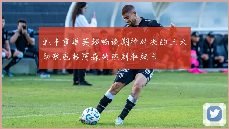 扎卡重返英超畅谈期待对决的三大劲敌包括阿森纳热刺和纽卡