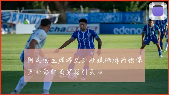 阿足协主席塔皮亚社媒晒梅西德保罗合影时尚穿搭引关注