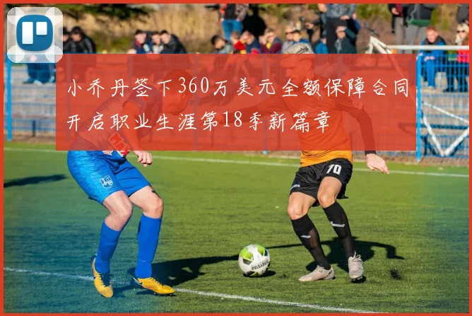 小乔丹签下360万美元全额保障合同开启职业生涯第18季新篇章