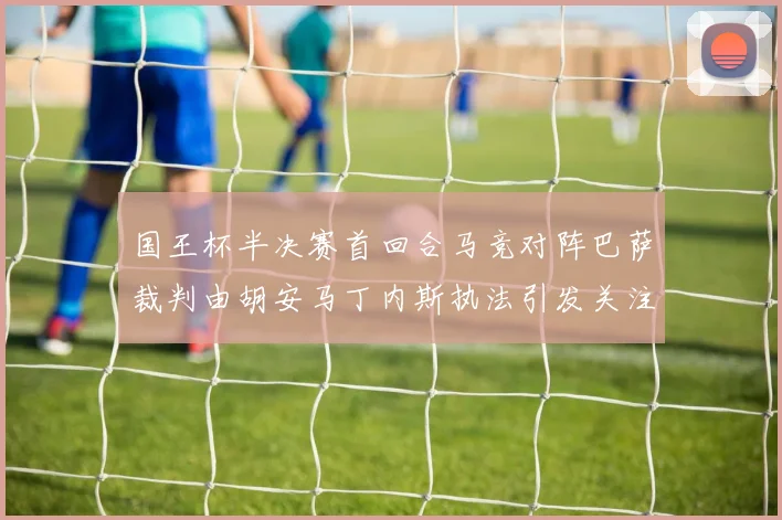 国王杯半决赛首回合马竞对阵巴萨裁判由胡安马丁内斯执法引发关注