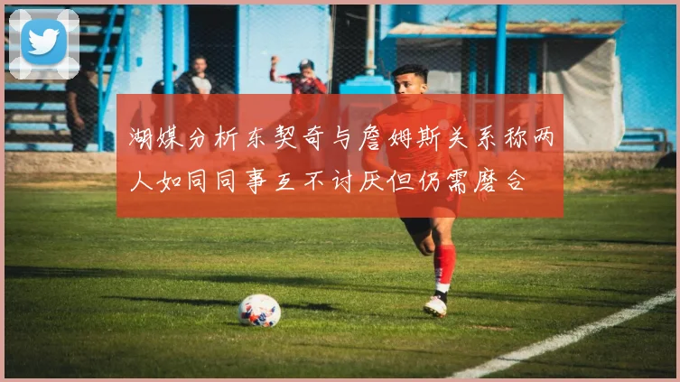 湖媒分析东契奇与詹姆斯关系称两人如同同事互不讨厌但仍需磨合
