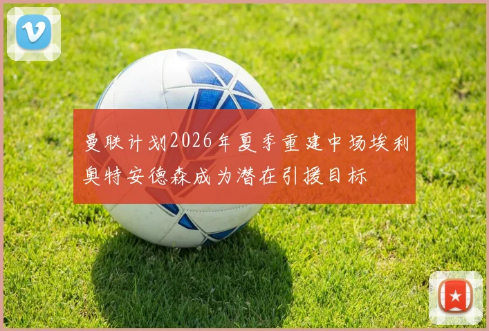 曼联计划2026年夏季重建中场埃利奥特安德森成为潜在引援目标