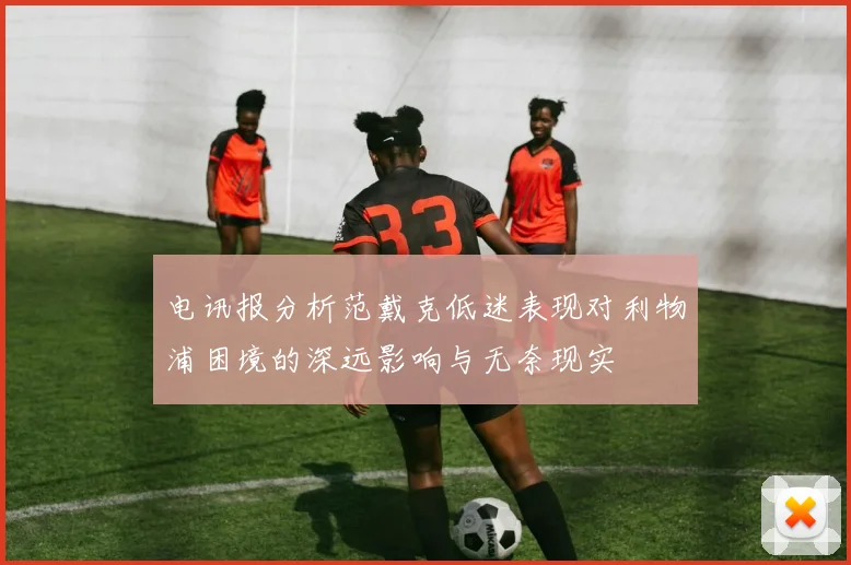 电讯报分析范戴克低迷表现对利物浦困境的深远影响与无奈现实